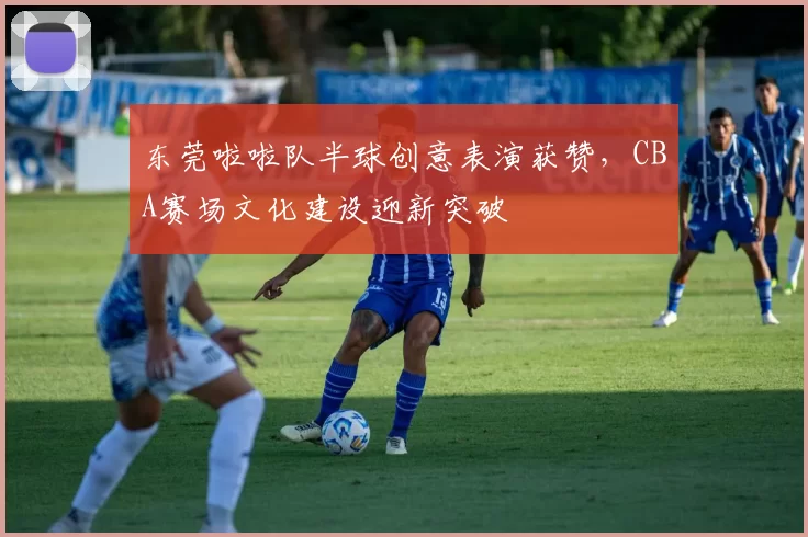 东莞啦啦队半球创意表演获赞，CBA赛场文化建设迎新突破