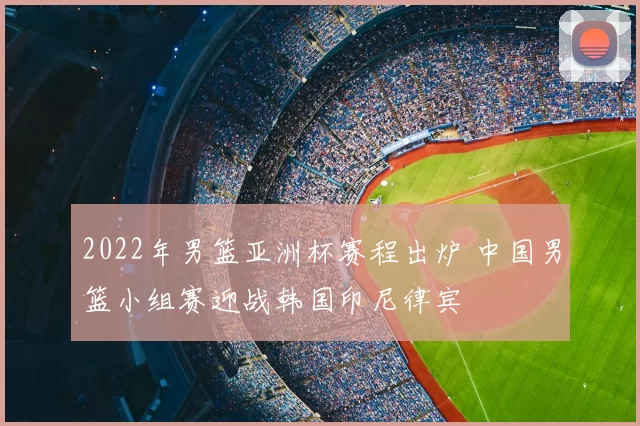 2022年男篮亚洲杯赛程出炉 中国男篮小组赛迎战韩国印尼律宾