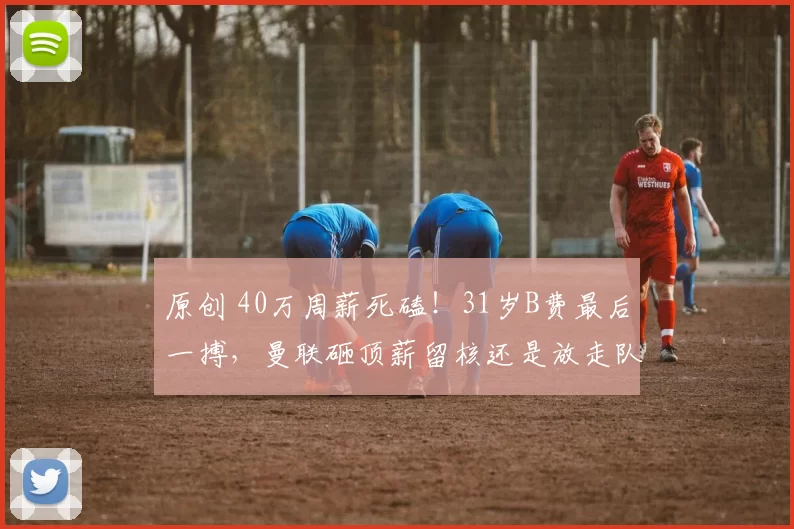 原创 40万周薪死磕！31岁B费最后一搏，曼联砸顶薪留核还是放走队长？