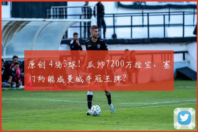 原创 4场3球！瓜帅7200万捡宝，塞门约能成曼城夺冠王牌？