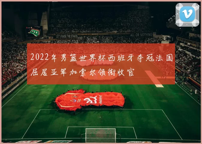 2022年男篮世界杯西班牙夺冠法国屈居亚军加索尔领衔收官