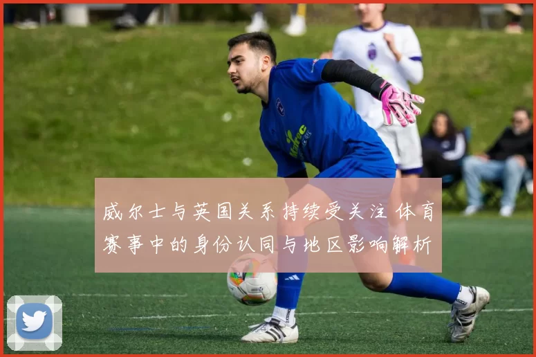 威尔士与英国关系持续受关注 体育赛事中的身份认同与地区影响解析