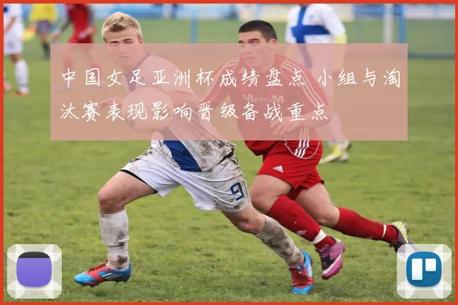 中国女足亚洲杯成绩盘点 小组与淘汰赛表现影响晋级备战重点