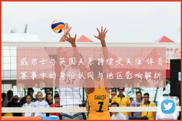 威尔士与英国关系持续受关注 体育赛事中的身份认同与地区影响解析