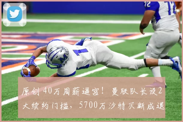 原创 40万周薪逼宫!曼联队长设2大续约门槛,5700万沙特买断成退路?