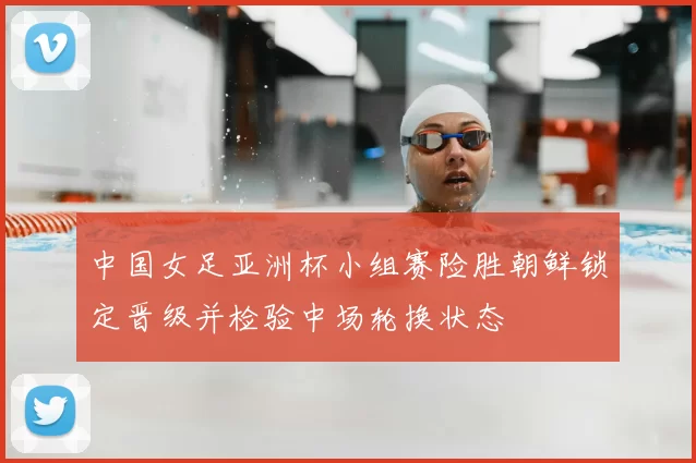 中国女足亚洲杯小组赛险胜朝鲜锁定晋级并检验中场轮换状态