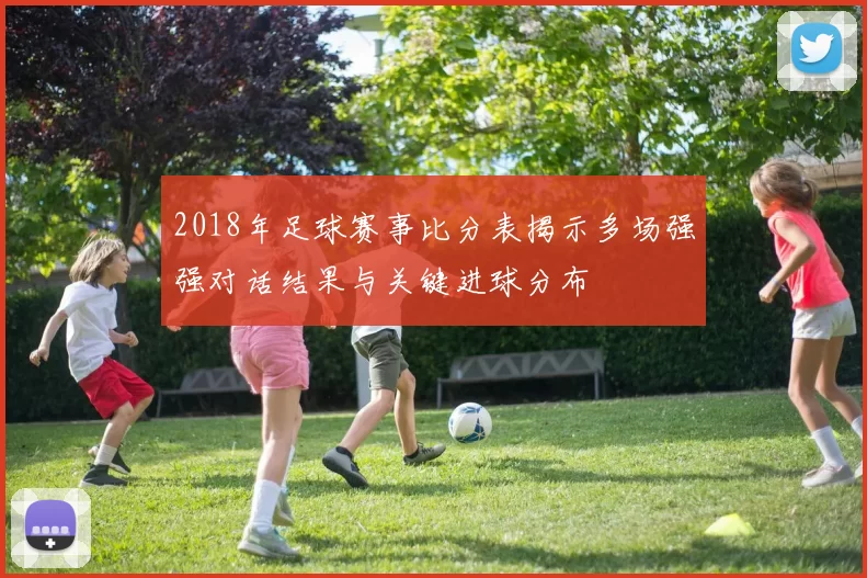2018年足球赛事比分表揭示多场强强对话结果与关键进球分布