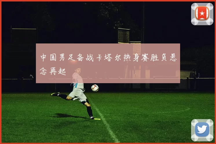 中国男足备战卡塔尔热身赛胜负悬念再起
