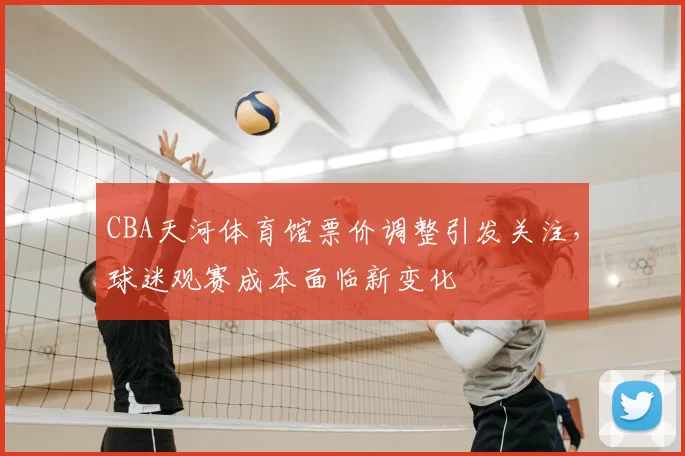 CBA天河体育馆票价调整引发关注，球迷观赛成本面临新变化