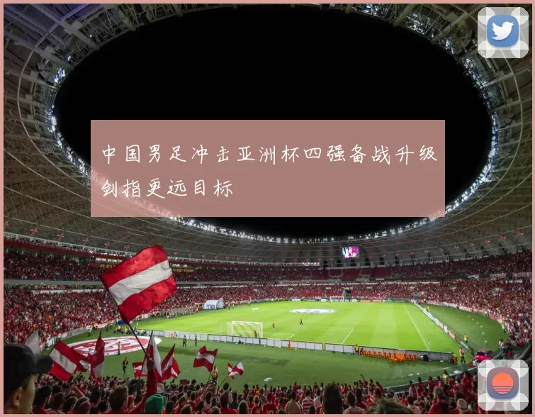 中国男足冲击亚洲杯四强备战升级剑指更远目标